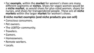 • For example, within the market for women's shoes are many
different segments or niches. Shoes for vegan women would be
a niche market, as would shoes for plus-sized women, shoes for
nurses, and shoes for transgendered people. These are all niche
markets within the larger market for women's shoes.
8 niche market examples (and niche products you can sell)
• Conscious consumers.
• Pet owners.
• The LGBTQ+ community.
• Travelers.
• Gamers.
• Homeowners.
• Remote workers.
• Locals.
 