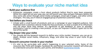 Ways to evaluate your niche market idea
• Build your audience first
• Kickstarter campaigns create a buzz about products before they’re even been prepared.
While this might be not your way, you can still launch your idea and gain followers before the
idea come into action through social media campaigns, email opt-in pages, and other online
strategies. This way, you’ll need an engaged group of potential customers ready.
• Test before you invest
• Initiate with a small bunch of products and run a campaign to your targeted audience. Get
feedback from customers who’ve made the first purchases, or send a couple of to influencers
and ask them what they believe. It’s significant to get feedback as soon as possible,
particularly if you’re creating a new product, so you can improve it before it goes out to the
rest of the world.
• Dig deeper into your niche
• You already did the keyword research to define your niche market, however, you can go in-
depth. Analyze social media, influencers, blogs, and other key areas in your niche to get
insights.
• Research consumer trends in your market
• It’s vital to be up-to-date with what’s happening in your selected niche. Some of the
resources like Think with Google, Facebook IQ, and Nielsen consumer research will allow you
to understand consumer desires, pain points, and breakout ecommerce trends.
 