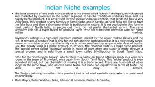 Indian Niche examples
• The best example of one such niche product is the brand called "Meera" shampoo, manufactured
and marketed by Cavinkare in the sachet segment. It has the traditional shihakkai base and is a
hugely herbal product. It is advertised for the special shihakkai context, that lends the hair a very
shiny look. This product is very famous in Tamil Nadu, and in Kerala, as rural folks still like to have
the lake bath and then a shampoo which is traditional in nature. It is not available in this form in
most parts of North India, as people out there, do not prefer the herbal variant. The same
company also has a super duper hit product "Nyle" with the traditional chemical base for North
Indian markets.
Raymonds suitings is a high-end, premium product, meant for the upper middle classes and the
rich. It remains a product that is only for the rich and the sophisticated as it is a very costly range.
Nano car is a niche product, as the family car is rather small and serves particular class of buyers.
Lux, the beauty soap is a niche product. In Mysore, the "madhur vada"is a huge niche product.
The special sweet called "palgova" which is made of pure ghee and sugar is made through a
special process and is sold from a small town called Srivilliputhur in South Tamil Nadu.
Ditto for the "iruttu kadai halwa", which refers to a particular brand of halwa made in a very dark
room, in the town of Tirunelveli, once again from South Tamil Nadu. This "niche"product is even
exported abroad, but the chemistry of making it is a trade secret. There are hundreds of other
shops in the same town, and all over Tamil Nadu. But none can equal this in terms of taste. The
skills are not so easy to acquire.
The Tanjore painting is another niche product that is not at all available everywhere or purchased
by everybody.
• Rolls Royce, Rolex Watches, Nike, Johnson & Johnson, Procter & Gamble,
 