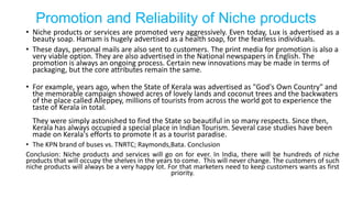 Promotion and Reliability of Niche products
• Niche products or services are promoted very aggressively. Even today, Lux is advertised as a
beauty soap. Hamam is hugely advertised as a health soap, for the fearless individuals.
• These days, personal mails are also sent to customers. The print media for promotion is also a
very viable option. They are also advertised in the National newspapers in English. The
promotion is always an ongoing process. Certain new innovations may be made in terms of
packaging, but the core attributes remain the same.
• For example, years ago, when the State of Kerala was advertised as "God's Own Country" and
the memorable campaign showed acres of lovely lands and coconut trees and the backwaters
of the place called Alleppey, millions of tourists from across the world got to experience the
taste of Kerala in total.
They were simply astonished to find the State so beautiful in so many respects. Since then,
Kerala has always occupied a special place in Indian Tourism. Several case studies have been
made on Kerala's efforts to promote it as a tourist paradise.
• The KPN brand of buses vs. TNRTC; Raymonds,Bata. Conclusion
Conclusion: Niche products and services will go on for ever. In India, there will be hundreds of niche
products that will occupy the shelves in the years to come. This will never change. The customers of such
niche products will always be a very happy lot. For that marketers need to keep customers wants as first
priority.
 