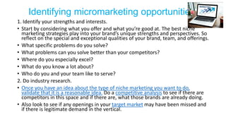 Identifying micromarketing opportunities
1. Identify your strengths and interests.
• Start by considering what you offer and what you’re good at. The best niche
marketing strategies play into your brand’s unique strengths and perspectives. So
reflect on the special and exceptional qualities of your brand, team, and offerings.
• What specific problems do you solve?
• What problems can you solve better than your competitors?
• Where do you especially excel?
• What do you know a lot about?
• Who do you and your team like to serve?
2. Do industry research.
• Once you have an idea about the type of niche marketing you want to do,
validate that it is a reasonable idea. Do a competitive analysis to see if there are
competitors in this space and if there are, what those brands are already doing.
• Also look to see if any openings in your target market may have been missed and
if there is legitimate demand in the vertical.
 