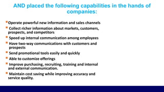 AND placed the following capabilities in the hands of
companies:
Operate powerful new information and sales channels
 Collect richer information about markets, customers,
prospects, and competitors
 Speed up internal communication among employees
 Have two-way communications with customers and
prospects
 Send promotional tools easily and quickly
 Able to customize offerings
 Improve purchasing, recruiting, training and internal
and external communication.
 Maintain cost saving while improving accuracy and
service quality.
 