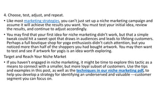 4. Choose, test, adjust, and repeat.
• Like most marketing strategies, you can’t just set up a niche marketing campaign and
assume it will achieve the results you want. You must test your initial idea, review
the results, and continue to adjust accordingly.
• You may find that your first idea for niche marketing didn’t work, but that a simple
tweak could hit a sweet spot that draws in audiences and leads to lifelong customers.
Perhaps a full boutique shop for yoga enthusiasts didn’t catch attention, but you
noticed more than half of the shoppers you had bought artwork. You may then want
to test and see if artwork for yogis is an idea worth exploring.
Target and Reach Your Niche Market
• If you haven’t engaged in niche marketing, it might be time to explore this tactic as a
means to connect with a smaller, but more loyal subset of customers. Use the tips
and examples in this post, as well as the techniques in our niche marketing pdf, to
help you develop a strategy for identifying an underserved and valuable ---customer
segment you can focus on.
 