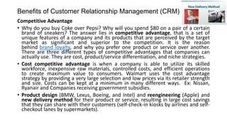 Benefits of Customer Relationship Management (CRM)
Competitive Advantage
• Why do you buy Coke over Pepsi? Why will you spend $80 on a pair of a certain
brand of sneakers? The answer lies in competitive advantage, that is a set of
unique features of a company and its products that are perceived by the target
market as significant and superior to the competition. It is the reason
behind brand loyalty, and why you prefer one product or service over another.
There are three different types of competitive advantages that companies can
actually use. They are cost, product/service differentiation, and niche strategies.
• Cost competitive advantage is when a company is able to utilize its skilled
workforce, inexpensive raw materials, controlled costs, and efficient operations
to create maximum value to consumers. Walmart uses the cost advantage
strategy by providing a very large selection and low prices via its retailer strength
and size. Costs can be kept at a minimum in many different ways. Ex: Nissan,
Ryanair and Companies receiving government subsidies.
• Product design (BMW, Lexus, Boeing, and Intel) and reengineering (Apple) and
new delivery method for their product or service, resulting in large cost savings
that they can share with their customers (self-check-in kiosks by airlines and self-
checkout lanes by supermarkets).
 