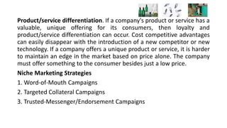 Product/service differentiation. If a company's product or service has a
valuable, unique offering for its consumers, then loyalty and
product/service differentiation can occur. Cost competitive advantages
can easily disappear with the introduction of a new competitor or new
technology. If a company offers a unique product or service, it is harder
to maintain an edge in the market based on price alone. The company
must offer something to the consumer besides just a low price.
Niche Marketing Strategies
1. Word-of-Mouth Campaigns
2. Targeted Collateral Campaigns
3. Trusted-Messenger/Endorsement Campaigns
 