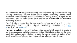 To summarize, Pull digital marketing is characterized by consumers actively
seeking marketing content while Push digital marketing occurs when
marketers send messages without that content being actively sought by the
recipients. Pull or Push tactics also referred to as inbound or outbound
marketing as well.
Ex: Pull digital marketing include search engines, email newsletters, text
messaging, while push digital marketing consists of opt-
in subscription services.
Inbound marketing is a methodology that uses digital marketing assets to
attract, engage, and delight customers online. Digital marketing, on the other
hand, is simply an umbrella term to describe online marketing tactics of any
kind, regardless of whether they're considered inbound or outbound.
 