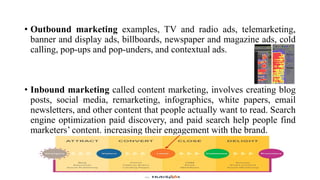 • Outbound marketing examples, TV and radio ads, telemarketing,
banner and display ads, billboards, newspaper and magazine ads, cold
calling, pop-ups and pop-unders, and contextual ads.
• Inbound marketing called content marketing, involves creating blog
posts, social media, remarketing, infographics, white papers, email
newsletters, and other content that people actually want to read. Search
engine optimization paid discovery, and paid search help people find
marketers‘ content. increasing their engagement with the brand.
 