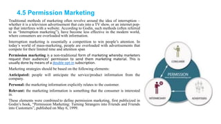 4.5 Permission Marketing
Traditional methods of marketing often revolve around the idea of interruption –
whether it is a television advertisement that cuts into a TV show, or an internet pop-
up that interferes with a website. According to Godin, such methods (often referred
to as ―Interruption marketing‖), have become less effective in the modern world,
where consumers are overloaded with information.
Interruption marketing is essentially a competition to win people‘s attention. In
today‘s world of mass-marketing, people are overloaded with advertisements that
compete for their limited time and attention span
Permission marketing is a non-traditional form of marketing whereby marketers
request their audiences’ permission to send them marketing material. This is
usually done by means of a double opt-in subscription.
Marketing strategies should be based on the following elements:
Anticipated: people will anticipate the service/product information from the
company.
Personal: the marketing information explicitly relates to the customer.
Relevant: the marketing information is something that the consumer is interested
in.
These elements were combined to define permission marketing, first publicized in
Godin‘s book, ―Permission Marketing: Turning Strangers into Friends and Friends
into Customers‖, published on May 6, 1999.
 
