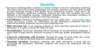 Benefits
• Permission marketing allows consumers to choose whether or not to be subjected to marketing.
This choice can result in better engagement. For example, consumers are more likely to open
an email marketing message if they "double opt in" compared to a regular "single opt in". By
targeting volunteers, permission marketing improves the odds that consumers pay more
attention to the marketing message. Permission marketing thus encourages consumers to
engage in a long-standing, cooperative marketing campaign.
• Cost-efficiency: Permission marketing employs low cost online tools – social media, search
engine optimization, e-mails, etc. Furthermore, by only marketing to consumers who have
expressed an interest, businesses can lower their marketing costs.
• High conversion rate: As the targeting audience are those who have expressed an interest to
the product, it is easier to convert the leads into sales.
• Personalization: Permission marketing allows businesses to run personalized campaigns; it
allows them to target specific audiences according to their age, gender, geographical location,
etc.
• Long-term relationships with customer: Through the usage of social media and e-mails,
businesses can interact and build long-term relationships with the customers.
• Marketing reputation: Permission marketing only sends information to those who are
anticipating the information. Therefore, prospects who receive the information feel less
discomfort.
 