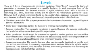 Levels
There are 5 levels of permission in permission marketing. These "levels" measure the degree of
permission a consumer has granted to a specific business. At each successive level of the
permission framework, the business achieves a higher efficiency state, with a decrease in
marketing cost. Thus, businesses usually aim to achieve the ―intravenous permission‖ level.
However, the 5 levels of permission should not be considered as a necessary sequential process, as
more than one level could apply simultaneously depending on the nature of the business.
• Situational permission: The prospect permits the business to come into contact by providing their
personal information.
• Brand trust: The prospect permits the business to continue supplying their needs.
• Personal relationship: The prospect‘s permission is granted because of a personal relationship
that he/she has with someone in the provider organization.
• Points permission: At this stage, the customer has agreed to receive goods or services and has
allowed the business to collect their personal data. This is usually because they are provided with
incentives, such as exchangeable points or an opportunity to earn a prize.
• Intravenous permission: The supplier has now taken over the supply function for a specific good
or a service; the customer is completely dependent on the business. This is the highest level of
permission. The marketer, who has taken over the intravenous permission will be making the
buying decisions on behalf of their Customers.
 