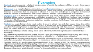Examples• Facebook is a prime example – whether it is to post, share, or amplify, the marketer would have to send a friend request
(or a permission) to the potential prospects.
• Opt-in email is an example of permission marketing, where Internet users request to receive information about a certain
product or a service.[18] Supporters of permission marketing claim it to be effective, as the potential client would be more
interested in information that was requested in advance. It is also more cost-efficient in comparison to traditional
marketing methods, as businesses only need to target consumers who have expressed an interest in their product.
• Huffington Post is an American online news aggregator and blog which offers original content including the areas
including politics, business, entertainment, environment, technology, etc. The Huffington Post has a clear permission
marketing-based approach: the readers will be required to register on the site using their social media (such as Facebook,
Twitter, etc.). The registration implies that readers have given the permission for Huffington Post to send them marketing
information, such as newsletters.
• YouTube is a video-sharing website which enables its users to upload, view, and share videos. Many firms utilize
YouTube as part of their social media marketing strategy to promote their products and services. Firms specifically make
use of the ―subscribing‖ feature to establish a permission-based relationship with their customers. Subscription would
imply that viewers have given permission for the business to market them with updated information, campaign, etc.
• Permission marketing is not only sending emails sent to subscribers, but it offers a great incentive for them to buy: a
promo code.
• RSS feeds : Really simple syndication, or RSS, feeds are a great way of employing permission marketing. This is a way
of letting your subscribers about your latest promotion or content by way of sending them a notification.
• Loyalty cards are another great way of putting permission marketing into action. In signing up for your loyalty program,
subscribers give you their information and give you permission to use that information to send them promotional material
• Sundance Vacations is a travel company that allows customers to buy vacations in bulk. The company employs a method
of permission marketing by attending sporting events, shows and more and getting people to sign up to win their annual
sweepstakes. The entry forms that are filled out contain an agreement that says the company is allowed to contact the
person filling the form at the methods provided by the entrant. The potential client's signature is considered a form of
consent to contact them, which allows the company to then email and phone market to entrants.
 