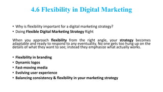4.6 Flexibility in Digital Marketing
• Why is flexibility important for a digital marketing strategy?
• Doing Flexible Digital Marketing Strategy Right
When you approach flexibility from the right angle, your strategy becomes
adaptable and ready to respond to any eventuality. No one gets too hung up on the
details of what they want to see; instead they emphasize what actually works.
• Flexibility in branding
• Dynamic logos
• Fast-moving media
• Evolving user experience
• Balancing consistency & flexibility in your marketing strategy
 