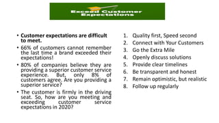 • Customer expectations are difficult
to meet.
• 66% of customers cannot remember
the last time a brand exceeded their
expectations!
• 80% of companies believe they are
providing a superior customer service
experience. But, only 8% of
customers agree. Are you providing a
superior service?
• The customer is firmly in the driving
seat. So, how are you meeting and
exceeding customer service
expectations in 2020?
1. Quality first, Speed second
2. Connect with Your Customers
3. Go the Extra Mile
4. Openly discuss solutions
5. Provide clear timelines
6. Be transparent and honest
7. Remain optimistic, but realistic
8. Follow up regularly
 