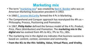 Marketing mix
• The term “marketing mix” was created by Neil H. Borden who was an
American Marketing Association president in 1953.
• In 1960 E. Jerome McCarthy formed the 4 Ps in Marketing.
• The Comprehend and Conquer approach has reanalyzed the 4Ps as –
Philosophy, Process, Positioning and Promotion.
• In 1967, Philip Kotler defined the famous model of the 4 Ps: Product,
Price, Place (distribution) and Promotion. The marketing mix in the
digital era has evolved from 4Ps to 4Cs; 7Ps to 7Cs.; 8Ds.
• The marketing mix in the digital era indicates that business success is
based on: content, context, connexion and community.
• From the 4Cs to the 4Vs: Validity, Value, Virtual Place, and Virality.
 