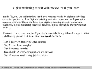 digital marketing executive interview thank you letter 
In this file, you can ref interview thank you letter materials for digital marketing 
executive position such as digital marketing executive interview thank you letter 
samples, interview thank you letter tips, digital marketing executive interview 
questions, digital marketing executive resumes, digital marketing executive cover 
letter … 
If you need more interview thank you letter materials for digital marketing executive 
as following, please visit: interviewthankyouletter.info 
• Top 8 interview thank you letter samples 
• Top 7 cover letter samples 
• Top 8 resumes samples 
• Free ebook: 75 interview questions and answers 
• Top 12 secrets to win every job interviews 
Top materials: top 7 interview thank you lettersamples, top 8 resumes samples, free ebook: 75 interview questions and answer 
Interview questions and answers – free download/ pdf and ppt file 
 