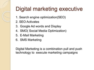 Digital marketing executive
1. Search engine optimization(SEO)
2. SEO Activates
3. Google Ad words and Display
4. SMO( Social Media Optimization)
5. E-Mail Marketing
6. SMS Marketing
Digital Marketing is a combination pull and push
technology to execute marketing campaigns
 