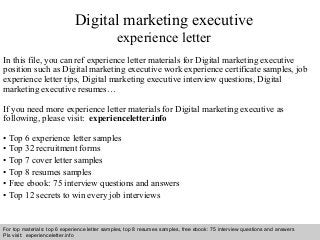 Interview questions and answers – free download/ pdf and ppt file
Digital marketing executive
experience letter
In this file, you can ref experience letter materials for Digital marketing executive
position such as Digital marketing executive work experience certificate samples, job
experience letter tips, Digital marketing executive interview questions, Digital
marketing executive resumes…
If you need more experience letter materials for Digital marketing executive as
following, please visit: experienceletter.info
• Top 6 experience letter samples
• Top 32 recruitment forms
• Top 7 cover letter samples
• Top 8 resumes samples
• Free ebook: 75 interview questions and answers
• Top 12 secrets to win every job interviews
For top materials: top 6 experience letter samples, top 8 resumes samples, free ebook: 75 interview questions and answers
Pls visit: experienceletter.info
 