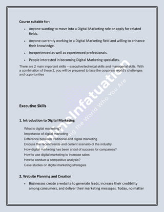 Course suitable for:
 Anyone wanting to move into a Digital Marketing role or apply for related
fields.
 Anyone currently working in a Digital Marketing field and willing to enhance
their knowledge.
 Inexperienced as well as experienced professionals.
 People interested in becoming Digital Marketing specialists.
There are 2 main important skills – executive/technical skills and managerial skills. With
a combination of these 2, you will be prepared to face the corporate world’s challenges
and opportunities
Executive Skills
1. Introduction to Digital Marketing
What is digital marketing?
Importance of digital marketing
Difference between traditional and digital marketing
Discuss the recent trends and current scenario of the industry
How digital marketing has been a tool of success for companies?
How to use digital marketing to increase sales
How to conduct a competitive analysis?
Case studies on digital marketing strategies
2. Website Planning and Creation
 Businesses create a website to generate leads, increase their credibility
among consumers, and deliver their marketing messages. Today, no matter
 