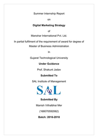Summer Internship Report
on
Digital Marketing Strategy
of
Manohar International Pvt. Ltd.
In partial fulfilment of the requirement of award for degree of
Master of Business Administration
In
Gujarat Technological University
Under Guidance
Prof. Shakunt Jadav
Submitted To
SAL Institute of Management
Submitted By
Manish Vithalbhai Mer
(168070592062)
Batch: 2016-2018
 