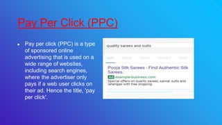 ● Pay per click (PPC) is a type
of sponsored online
advertising that is used on a
wide range of websites,
including search engines,
where the advertiser only
pays if a web user clicks on
their ad. Hence the title, 'pay
per click'.
Pay Per Click (PPC)
 