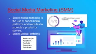 ● Social media marketing is
the use of social media
platforms and websites to
promote a product or
service.
● Social Media Platforms
Social Media Marketing (SMM)
For example:
Facebook
Youtube
Instagram
Twitter etc.
 