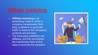 ● Affiliate marketing is an
advertising model in which a
company compensates third-
party publishers to generate
traffic or leads to the company's
products and services.
● The third-party publishers are
affiliates, and the commission
fee incentivizes them to find
ways to promote the company.
Affiliate marketing
 