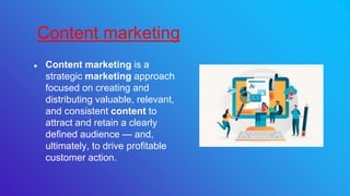 ● Content marketing is a
strategic marketing approach
focused on creating and
distributing valuable, relevant,
and consistent content to
attract and retain a clearly
defined audience — and,
ultimately, to drive profitable
customer action.
Content marketing
 