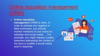 ● Online reputation
management (ORM) is when, in
order to address any negative or
false comments, you actively
monitor mentions of your brand on
websites and social media. ... For
example, you might release a public
statement addressing the content of
the story or publish a social media
post in response.
Online reputation management
(ORM)
 