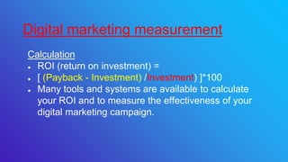 Calculation
● ROI (return on investment) =
● [ (Payback - Investment) /Investment) ]*100
● Many tools and systems are available to calculate
your ROI and to measure the effectiveness of your
digital marketing campaign.
Digital marketing measurement
 