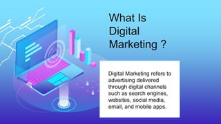 What Is
Digital
Marketing ?
Digital Marketing refers to
advertising delivered
through digital channels
such as search engines,
websites, social media,
email, and mobile apps.
 