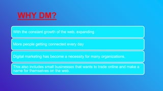 With the constant growth of the web, expanding
More people getting connected every day
Digital marketing has become a necessity for many organizations.
This also includes small businesses that wants to trade online and make a
name for themselves on the web.
WHY DM?
 