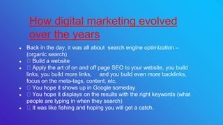 ● Back in the day, it was all about search engine optimization –
(organic search)
● Build a website
● Apply the art of on and off page SEO to your website, you build
links, you build more links, and you build even more backlinks,
focus on the meta-tags, content, etc.
● You hope it shows up in Google someday
● You hope it displays on the results with the right keywords (what
people are typing in when they search)
● It was like fishing and hoping you will get a catch.
How digital marketing evolved
over the years
 
