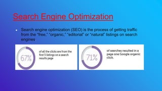 ● Search engine optimization (SEO) is the process of getting traffic
from the “free,” “organic,” “editorial” or “natural” listings on search
engines.
Search Engine Optimization
 