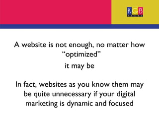 A website is not enough, no matter how “optimized”  it may be In fact, websites as you know them may be quite unnecessary if your digital marketing is dynamic and focused 