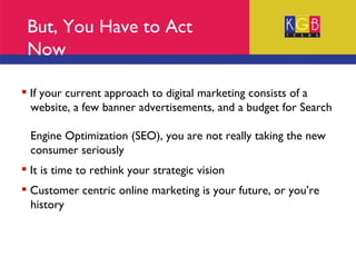 But, You Have to Act Now If your current approach to digital marketing consists of a  website, a few banner advertisements, and a budget for Search  Engine Optimization (SEO), you are not really taking the new  consumer seriously It is time to rethink your strategic vision Customer centric online marketing is your future, or you’re  history 