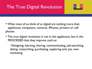 The True Digital Revolution What most of us think of as digital are nothing more than  appliances; computers, cameras, iPhones, printers or cell phones The true digital revolution is not in the appliances, but in the  PROCESSES that they improve such as: Designing, learning, sharing, communicating, job-searching, dating, researching, purchasing, exploring and, yes, new marketing 