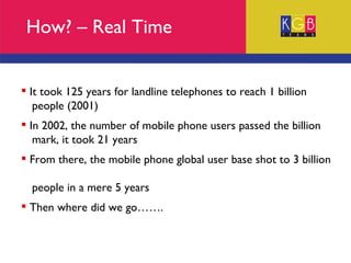 How? – Real Time It took 125 years for landline telephones to reach 1 billion  people (2001) In 2002, the number of mobile phone users passed the billion mark, it took 21 years From there, the mobile phone global user base shot to 3 billion  people in a mere 5 years Then where did we go…….  