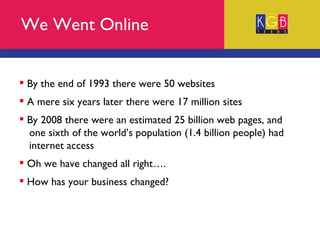 We Went Online By the end of 1993 there were 50 websites A mere six years later there were 17 million sites By 2008 there were an estimated 25 billion web pages, and  one sixth of the world’s population (1.4 billion people) had  internet access Oh we have changed all right…. How has your business changed? 