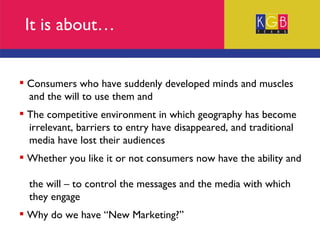 It is about… Consumers who have suddenly developed minds and muscles  and the will to use them and The competitive environment in which geography has become  irrelevant, barriers to entry have disappeared, and traditional  media have lost their audiences Whether you like it or not consumers now have the ability and  the will – to control the messages and the media with which  they engage Why do we have “New Marketing?” 