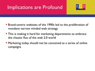 Implications are Profound Brand-centric websites of the 1990s led to the proliferation of  mundane narrow minded web strategy This is making it hard for marketing departments to embrace  the chaotic flux of the web 2.0 world Marketing today should not be conceived as a series of online  campaigns 