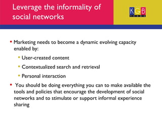 Leverage the informality of social networks Marketing needs to become a dynamic evolving capacity  enabled by: User-created content Contextualized search and retrieval  Personal interaction You should be doing everything you can to make available the  tools and policies that encourage the development of social  networks and to stimulate or support informal experience  sharing 