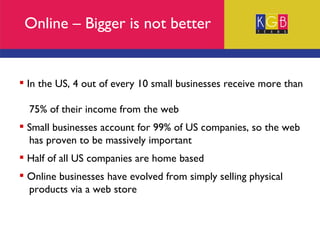 Online – Bigger is not better In the US, 4 out of every 10 small businesses receive more than  75% of their income from the web Small businesses account for 99% of US companies, so the web  has proven to be massively important Half of all US companies are home based Online businesses have evolved from simply selling physical  products via a web store 