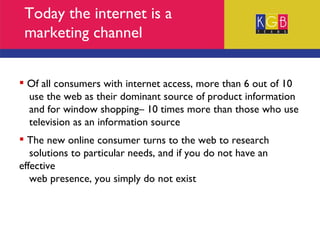 Today the internet is a marketing channel Of all consumers with internet access, more than 6 out of 10  use the web as their dominant source of product information  and for window shopping– 10 times more than those who use  television as an information source The new online consumer turns to the web to research  solutions to particular needs, and if you do not have an effective  web presence, you simply do not exist 