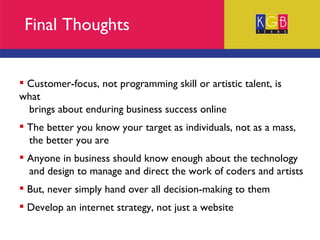 Final Thoughts Customer-focus, not programming skill or artistic talent, is what  brings about enduring business success online The better you know your target as individuals, not as a mass,  the better you are Anyone in business should know enough about the technology  and design to manage and direct the work of coders and artists But, never simply hand over all decision-making to them Develop an internet strategy, not just a website 