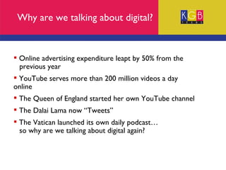 Online advertising expenditure leapt by 50% from the  previous year YouTube serves more than 200 million videos a day  online The Queen of England started her own YouTube channel The Dalai Lama now “Tweets” The Vatican launched its own daily podcast… so why are we talking about digital again? Why are we talking about digital? 