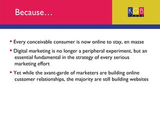 Because… Every conceivable consumer is now online to stay, en masse Digital marketing is no longer a peripheral experiment, but an  essential fundamental in the strategy of every serious  marketing effort Yet while the avant-garde of marketers are building online  customer relationships, the majority are still building websites 