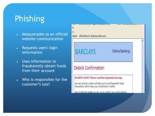 Phishing
 Masquerades as an official
website communication
 Requests users' login
information
 Uses information to
fraudulently obtain funds
from their account
 Who is responsible for the
customer’s loss?
 