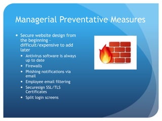 Managerial Preventative Measures
 Secure website design from
the beginning –
difficult/expensive to add
later
 Antivirus software is always
up to date
 Firewalls
 Phishing notifications via
email
 Employee email filtering
 Securesign SSL/TLS
Certificates
 Split login screens
 