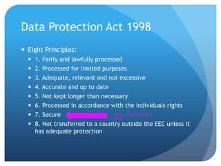 Data Protection Act 1998
 Eight Principles:
 1. Fairly and lawfully processed
 2. Processed for limited purposes
 3. Adequate, relevant and not excessive
 4. Accurate and up to date
 5. Not kept longer than necessary
 6. Processed in accordance with the individuals rights
 7. Secure
 8. Not transferred to a country outside the EEC unless it
has adequate protection
Most breached principle in
2012
 