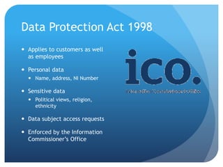 Data Protection Act 1998
 Applies to customers as well
as employees
 Personal data
 Name, address, NI Number
 Sensitive data
 Political views, religion,
ethnicity
 Data subject access requests
 Enforced by the Information
Commissioner’s Office
 